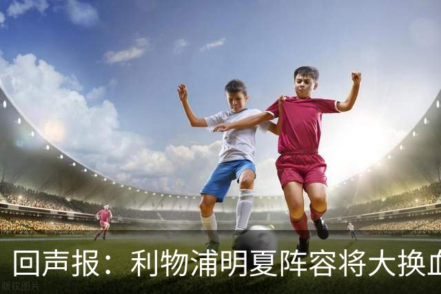 回声报：利物浦明夏阵容将大换血，多人合同到期存在离队的可能性